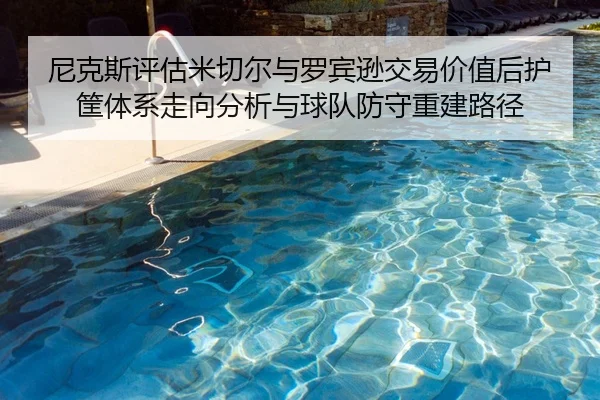 尼克斯评估米切尔与罗宾逊交易价值后护筐体系走向分析与球队防守重建路径