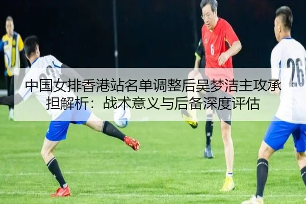中国女排香港站名单调整后吴梦洁主攻承担解析：战术意义与后备深度评估